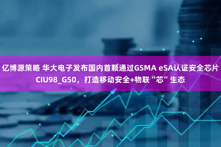 亿博源策略 华大电子发布国内首颗通过GSMA eSA认证安全芯片CIU98_G50，打造移动安全+物联“芯”生态