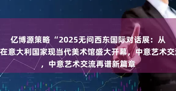 亿博源策略 “2025无问西东国际对话展：从上海到罗马”在意大利国家现当代美术馆盛大开幕，中意艺术交流再谱新篇章