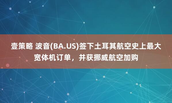 壹策略 波音(BA.US)签下土耳其航空史上最大宽体机订单，并获挪威航空加购