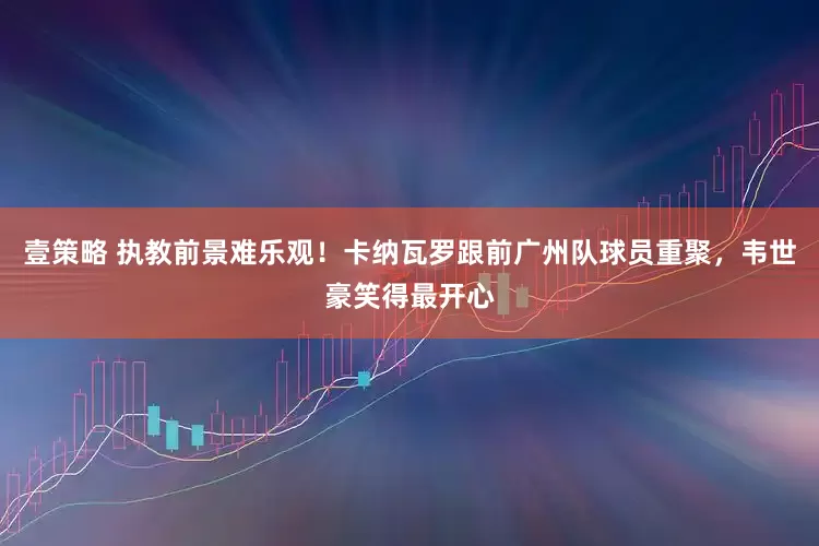 壹策略 执教前景难乐观！卡纳瓦罗跟前广州队球员重聚，韦世豪笑得最开心