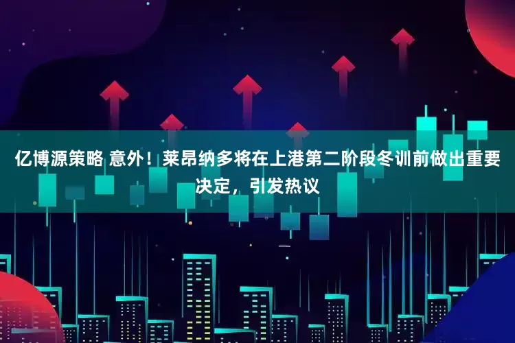 亿博源策略 意外！莱昂纳多将在上港第二阶段冬训前做出重要决定，引发热议